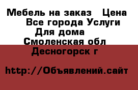 Мебель на заказ › Цена ­ 0 - Все города Услуги » Для дома   . Смоленская обл.,Десногорск г.